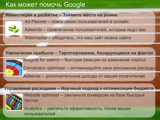 Как может помочь  Google Ad Planner –  поиск своих пользователей в онлайн Adwords –  привлечение пользователей, которые ищут вас Webmaster –  убедитесь, что ваш сайт можно найти Инвестиции в развитие  –  Займите место на рынке Insights for search –  быстрая реакция на изменение спроса Conversion optimiser –  оптимизируйте свои рекламные расходы  Adsense –  дополнительные доходы от ваших посетителей Увеличение прибыли  –  Таргетирование, базирующееся на фактах Website optimiser –  увеличьте конверсии на базе быстрых тестов Analytics –  увеличьте эффективность, поняв ваших пользователей Управление расходами  –  Научный подход к оптимизации бюджета 