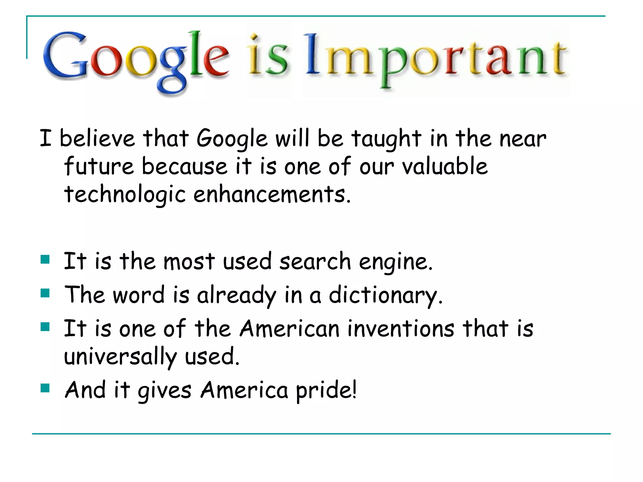 I believe that Google will be taught in the near future because it is one of our valuable technologic enhancements. It is the most used search engine. The word is already in a dictionary. It is one of the American inventions that is universally used. And it gives America pride! 