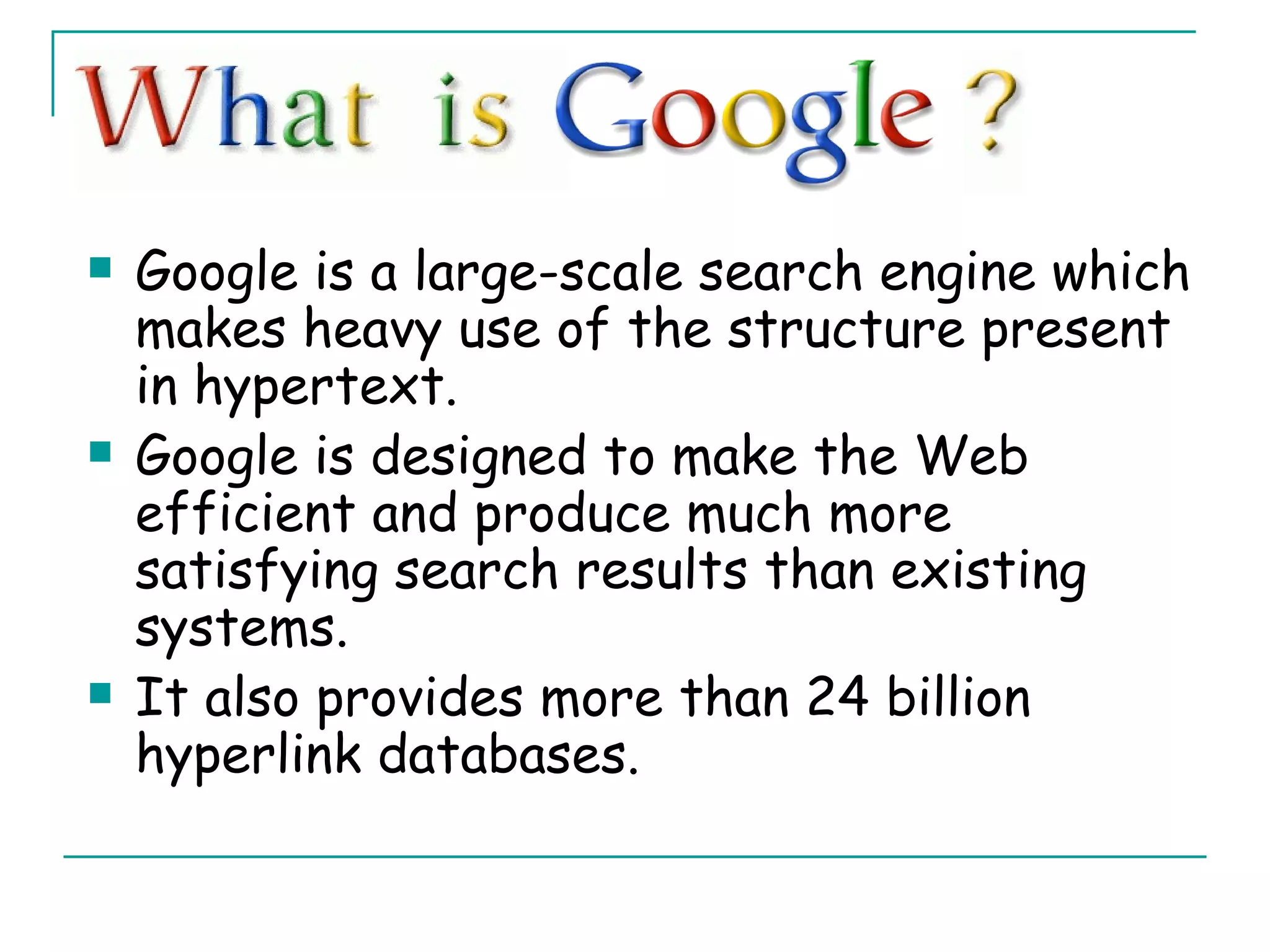 Google is a large-scale search engine which makes heavy use of the structure present in hypertext.  Google is designed to make the Web efficient and produce much more satisfying search results than existing systems.  It also provides more than 24 billion hyperlink databases. 