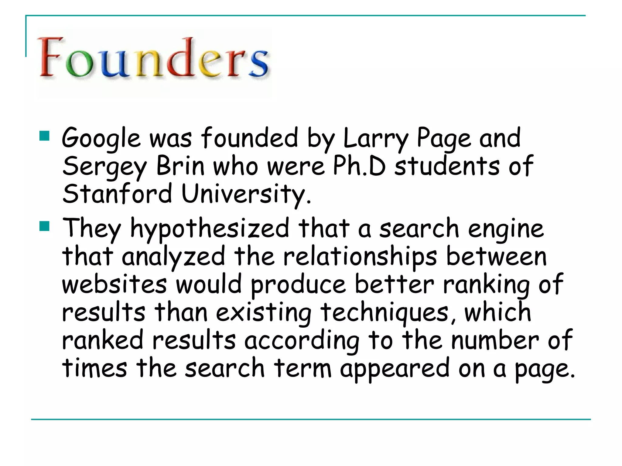 Google was founded by Larry Page and Sergey Brin who were Ph.D students of Stanford University.  They hypothesized that a search engine that analyzed the relationships between websites would produce better ranking of results than existing techniques, which ranked results according to the number of times the search term appeared on a page. 