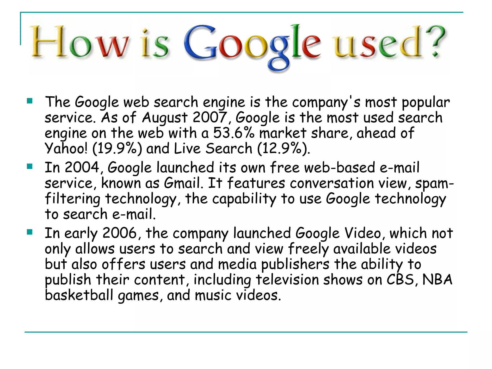 The Google web search engine is the company's most popular service. As of August 2007, Google is the most used search engine on the web with a 53.6% market share, ahead of Yahoo! (19.9%) and Live Search (12.9%). In 2004, Google launched its own free web-based e-mail service, known as Gmail. It features conversation view, spam-filtering technology, the capability to use Google technology to search e-mail. In early 2006, the company launched Google Video, which not only allows users to search and view freely available videos but also offers users and media publishers the ability to publish their content, including television shows on CBS, NBA basketball games, and music videos. 