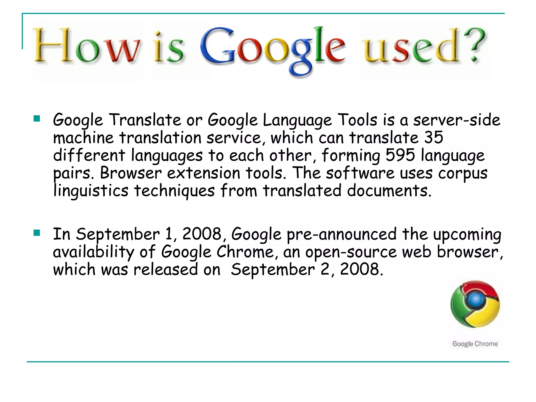 Google Translate or Google Language Tools is a server-side machine translation service, which can translate 35 different languages to each other, forming 595 language pairs. Browser extension tools. The software uses corpus linguistics techniques from translated documents. In September 1, 2008, Google pre-announced the upcoming availability of Google Chrome, an open-source web browser, which was released on  September 2, 2008. 