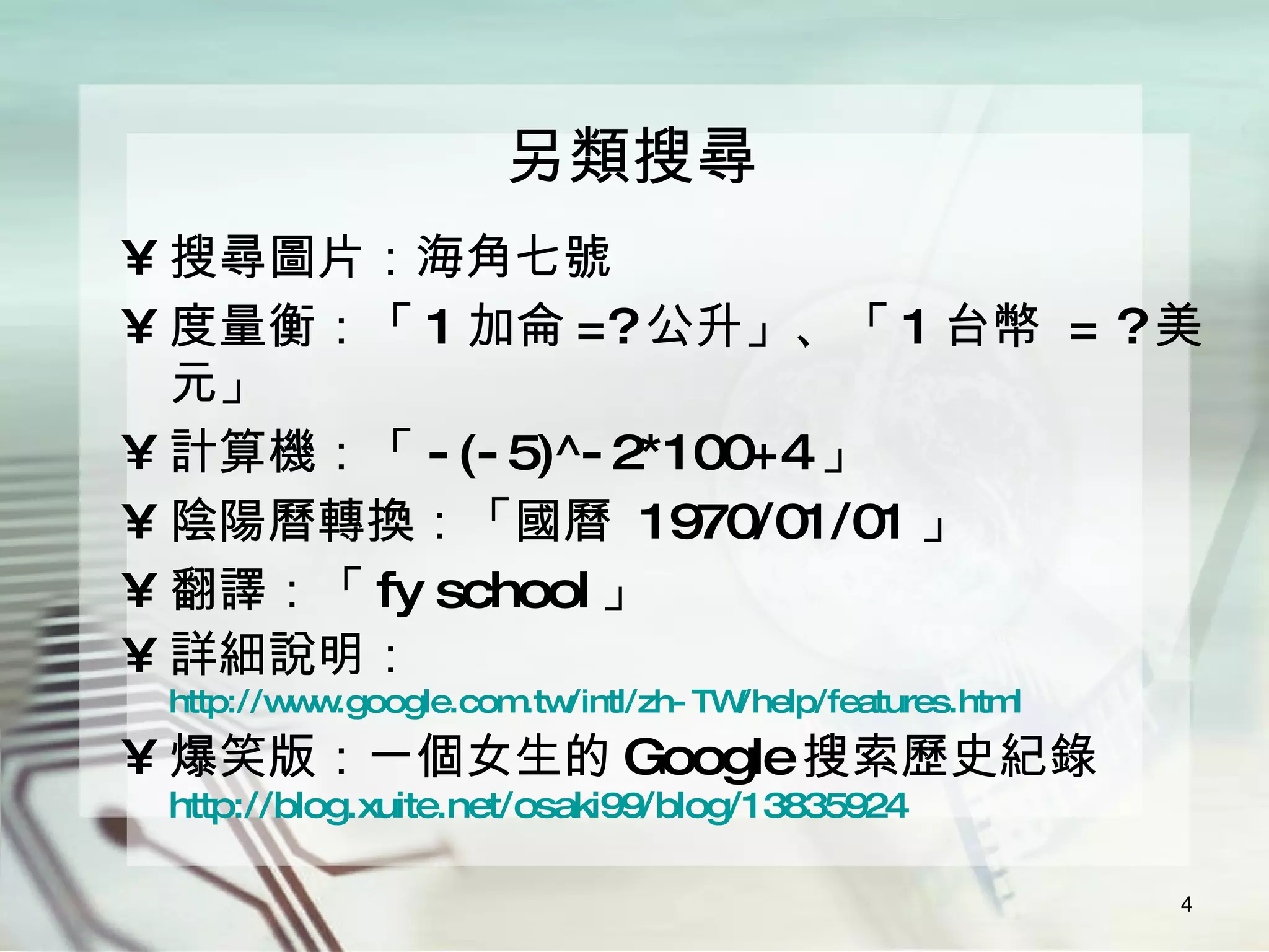 另類搜尋 搜尋圖片：海角七號 度量衡：「 1 加侖 =? 公升」、「 1 台幣  = ? 美元」 計算機：「 -(-5)^-2*100+4 」 陰陽曆轉換：「國曆  1970/01/01 」 翻譯：「 fy school 」 詳細說明： http://www.google.com.tw/intl/zh-TW/help/features.html 爆笑版：一個女生的 Google 搜索歷史紀錄 http://blog.xuite.net/osaki99/blog/13835924 