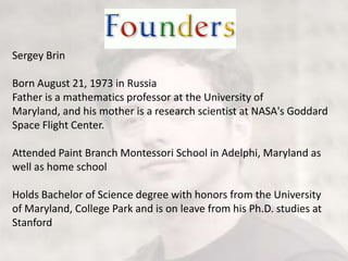 Sergey BrinBorn August 21, 1973 in RussiaFather is a mathematics professor at the University of Maryland, and his mother is a research scientist at NASA's Goddard Space Flight Center.Attended Paint Branch Montessori School in Adelphi, Maryland as well as home schoolHolds Bachelor of Science degree with honors from the University of Maryland, College Park and is on leave from his Ph.D. studies at Stanford