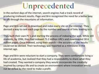 In the earliest days of the internet, search engines had a track record of producing irrelevant results. Page and Brin recognized the need for a better way to sift through the mountains of information.Page and Brin set out to download and index every site on the internet. They devised a way to rank each page by the number and source of links leading to it.They built their own PC’s and starting the process of indexing the web. While still students, by 1996, they had indexed 75.2 million URL’s and downloaded 30.6 million pages. Once indexed, using their search – the accuracy of the results could not be denied. Their technology was reported as a milestone in the internet age.Page and Brin were reluctant to start a company. They were comfortable living a life of academia, but realized that they had a responsibility to share what they had created. They wanted a company they would incorporate the creativity inspired by campus life and to create an environment where innovation would not be stifled by the need to make a profit.