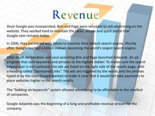 Once Google was incorporated, Brin and Page were reluctant to sell advertising on the website. They worked hard to maintain the clean, simple and quick portal that Google.com remains today.In 2000, they partnered with Yahoo to become their default search engine. Shortly after, Google reached a billion indexes becoming the world’s largest search engine.After much deliberation and soul-searching Brin and Page launched Adwords. An ad program that sells keywords and phrases to the highest bidder. To makes sure the search engine user is not confused, the ads are listed on the right side of the results page, with a heading called “Sponsored Links”. The ads are triggered by the words and the phrases typed in by the user. Google wanted to make it clear that it would not take payments to place websites higher in the search results.The “bidding on keywords” system allowed advertising to be affordable to the smallest of companies.Google Adwords was the beginning of a long and profitable revenue stream for the company.