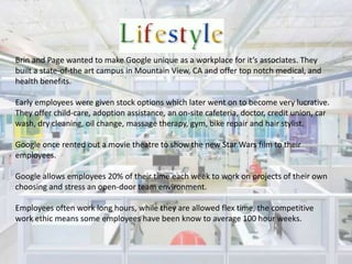 Brin and Page wanted to make Google unique as a workplace for it’s associates. They built a state-of-the art campus in Mountain View, CA and offer top notch medical, and health benefits. Early employees were given stock options which later went on to become very lucrative. They offer child-care, adoption assistance, an on-site cafeteria, doctor, credit union, car wash, dry cleaning, oil change, massage therapy, gym, bike repair and hair stylist.Google once rented out a movie theatre to show the new Star Wars film to their employees.Google allows employees 20% of their time each week to work on projects of their own choosing and stress an open-door team environment.Employees often work long hours, while they are allowed flex time, the competitive work ethic means some employees have been know to average 100 hour weeks.