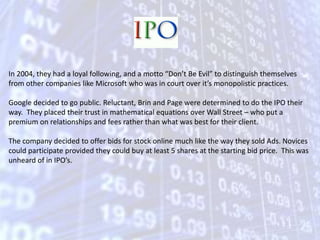 In 2004, they had a loyal following, and a motto “Don’t Be Evil” to distinguish themselves from other companies like Microsoft who was in court over it’s monopolistic practices. Google decided to go public. Reluctant, Brin and Page were determined to do the IPO their way.  They placed their trust in mathematical equations over Wall Street – who put a premium on relationships and fees rather than what was best for their client. The company decided to offer bids for stock online much like the way they sold Ads. Novices could participate provided they could buy at least 5 shares at the starting bid price.  This was unheard of in IPO’s.