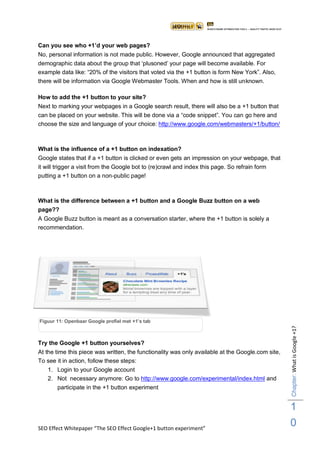 Can you see who +1‟d your web pages?
No, personal information is not made public. However, Google announced that aggregated
demographic data about the group that „plusoned‟ your page will become available. For
example data like: “20% of the visitors that voted via the +1 button is form New York”. Also,
there will be information via Google Webmaster Tools. When and how is still unknown.

How to add the +1 button to your site?
Next to marking your webpages in a Google search result, there will also be a +1 button that
can be placed on your website. This will be done via a “code snippet”. You can go here and
choose the size and language of your choice: http://www.google.com/webmasters/+1/button/



What is the influence of a +1 button on indexation?
Google states that if a +1 button is clicked or even gets an impression on your webpage, that
it will trigger a visit from the Google bot to (re)crawl and index this page. So refrain form
putting a +1 button on a non-public page!



What is the difference between a +1 button and a Google Buzz button on a web
page??
A Google Buzz button is meant as a conversation starter, where the +1 button is solely a
recommendation.




Figuur 11: Openbaar Google profiel met +1‟s tab
                                                                                                   Chapter: What is Google +1?




Try the Google +1 button yourselves?
At the time this piece was written, the functionality was only available at the Google.com site,
To see it in action, follow these steps:
   1. Login to your Google account
   2. Not necessary anymore: Go to http://www.google.com/experimental/index.html and
       participate in the +1 button experiment


                                                                                                   1
SEO Effect Whitepaper “The SEO Effect Google+1 button experiment”
                                                                                                   0
 