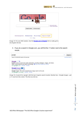 Image 13: For non USA readers. Use the Google.com in English link to really got to
the English US site



    4. If you do a search in Google.com, you will find the +1 button next to the search
        results.




Image 14: A search for „google‟ with the top 2 organic search results. Number two – Google images – got
a +1 vote form this visitor. The first one did not.
                                                                                                          Chapter: What is Google +1?




                                                                                                          1
SEO Effect Whitepaper “The SEO Effect Google+1 button experiment”
                                                                                                          2
 