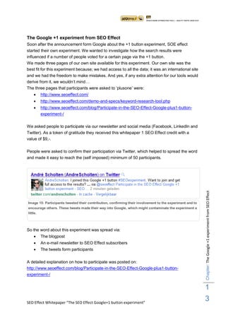 The Google +1 experiment from SEO Effect
Soon after the announcement form Google about the +1 button experiment, SOE effect
started their own experiment. We wanted to investigate how the search results were
influenced if a number of people voted for a certain page via the +1 button.
We made three pages of our own site available for this experiment. Our own site was the
best fit for this experiment because; we had access to all the data; it was an international site
and we had the freedom to make mistakes. And yes, if any extra attention for our tools would
derive from it, we wouldn‟t mind…
The three pages that participants were asked to „plusone‟ were:
      http://www.seoeffect.com/
      http://www.seoeffect.com/demo-and-specs/keyword-research-tool.php
      http://www.seoeffect.com/blog/Participate-in-the-SEO-Effect-Google-plus1-button-
       experiment-/

We asked people to participate via our newsletter and social media (Facebook, LinkedIn and
Twitter). As a token of gratitude they received this whitepaper 1 SEO Effect credit with a
value of $9,-.

People were asked to confirm their participation via Twitter, which helped to spread the word
and made it easy to reach the (self imposed) minimum of 50 participants.




                                                                                                           Chapter: The Google +1 experiment from SEO Effect
Image 15: Participants tweeted their contribution, confirming their involvement to the experiment and to
encourage others. These tweets made their way into Google, which might contaminate the experiment a
little.



So the word about this experiment was spread via:
      The blogpost
      An e-mail newsletter to SEO Effect subscribers
      The tweets form participants


A detailed explanation on how to participate was posted on:
http://www.seoeffect.com/blog/Participate-in-the-SEO-Effect-Google-plus1-button-
experiment-/


                                                                                                           1
SEO Effect Whitepaper “The SEO Effect Google+1 button experiment”
                                                                                                           3
 