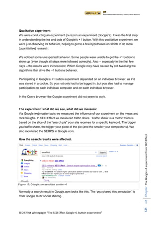 Qualitative experiment
We were conducting an experiment (ours) on an experiment (Google‟s). It was the first step
in understanding the ins and outs of Google‟s +1 button. With this qualitative experiment we
were just observing its behavior, hoping to get to a few hypotheses on which to do more
(quantitative) research.

We noticed some unexpected behavior. Some people were unable to get the +1 button to
show up (even though all steps were followed correctly). Also – especially in the first few
days – the results were inconsistent. Which Google may have caused by still tweaking the
algorithms that drive the +1 buttons behavior.

Participating in Google‟s +1 button experiment depended on an individual browser, as if it
was stored in a cookie. So you not only had to be logged in, but you also had to manage
participation on each individual computer and on each individual browser.

In the Opera browser the Google experiment did not seem to work.



The experiment: what did we see, what did we measure:
Via Google webmaster tools we measured the influence of our experiment on the views and
click troughs. In SEO Effect we measured traffic share. „Traffic share‟ is a metric that's is
based on the slice of the "search pie" your site receives for a specific keyword. The bigger
you traffic share, the bigger your piece of the pie (and the smaller your competitor‟s). We
also monitored the SERPS in Google.com.




                                                                                                Chapter: The Google +1 experiment from SEO Effect
How the search results were affected.




Figuur 17: Google.com resultaat zonder +1


Normally a search result in Google.com looks like this. The „you shared this annotation‟ is
from Google Buzz social sharing.

                                                                                                1
SEO Effect Whitepaper “The SEO Effect Google+1 button experiment”
                                                                                                5
 