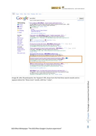 Image 20: after 29 participants: the „keyword‟ URL drops form the first three search results and re-
appears below the “Show more” results, with four “votes”.




                                                                                                       Chapter: The Google +1 experiment from SEO Effect




                                                                                                       1
SEO Effect Whitepaper “The SEO Effect Google+1 button experiment”
                                                                                                       8
 