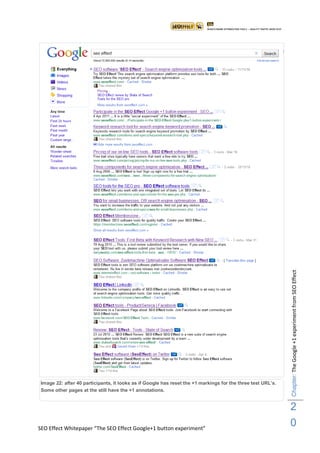 Chapter: The Google +1 experiment from SEO Effect




 Image 22: after 40 participants, it looks as if Google has reset the +1 markings for the three test URL‟s.
 Some other pages at the still have the +1 annotations.


                                                                                                              2
SEO Effect Whitepaper “The SEO Effect Google+1 button experiment”
                                                                                                              0
 