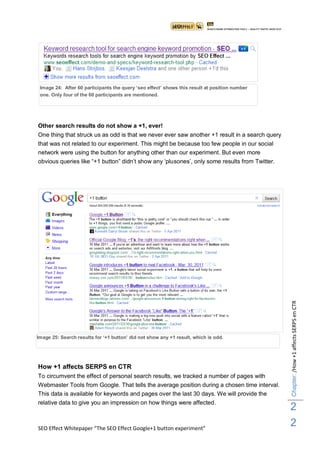 Image 24: After 60 participants the query „seo effect‟ shows this result at position number
 one. Only four of the 60 participants are mentioned.




Other search results do not show a +1, ever!
One thing that struck us as odd is that we never ever saw another +1 result in a search query
that was not related to our experiment. This might be because too few people in our social
network were using the button for anything other than our experiment. But even more
obvious queries like “+1 button” didn‟t show any „plusones‟, only some results from Twitter.




                                                                                                Chapter: /How +1 affects SERPS en CTR




Image 25: Search results for „+1 button‟ did not show any +1 result, which is odd.




How +1 affects SERPS en CTR
To circumvent the effect of personal search results, we tracked a number of pages with
Webmaster Tools from Google. That tells the average position during a chosen time interval.
This data is available for keywords and pages over the last 30 days. We will provide the
relative data to give you an impression on how things were affected.
                                                                                                2
SEO Effect Whitepaper “The SEO Effect Google+1 button experiment”
                                                                                                2
 