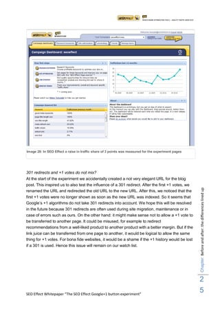 Image 28: In SEO Effect a raise in traffic share of 3 points was measured for the experiment pages




301 redirects and +1 votes do not mix?
At the start of the experiment we accidentally created a not very elegant URL for the blog
post. This inspired us to also test the influence of a 301 redirect. After the first +1 votes, we



                                                                                                     Chapter: Before and after: the differences lined up
renamed the URL and redirected the old URL to the new URL. After this, we noticed that the
first +1 votes were no longer shown as soon as the new URL was indexed. So it seems that
Google‟s +1 algorithms do not take 301 redirects into account. We hope this will be resolved
in the future because 301 redirects are often used during site migration, maintenance or in
case of errors such as ours. On the other hand: it might make sense not to allow a +1 vote to
be transferred to another page. It could be misused, for example to redirect
recommendations from a well-liked product to another product with a better margin. But if the
link juice can be transferred from one page to another, it would be logical to allow the same
thing for +1 votes. For bona fide websites, it would be a shame if the +1 history would be lost
if a 301 is used. Hence this issue will remain on our watch list.




                                                                                                     2
SEO Effect Whitepaper “The SEO Effect Google+1 button experiment”
                                                                                                     5
 