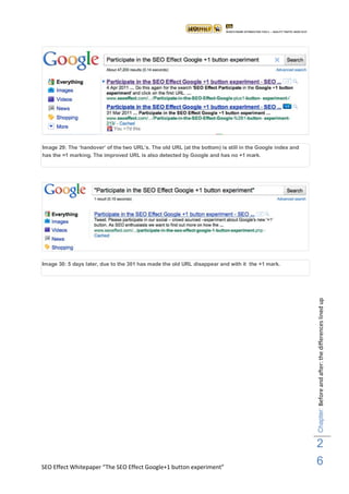 Image 29: The „handover‟ of the two URL‟s. The old URL (at the bottom) is still in the Google index and
has the =1 marking. The improved URL is also detected by Google and has no +1 mark.




Image 30: 5 days later, due to the 301 has made the old URL disappear and with it the +1 mark.




                                                                                                          Chapter: Before and after: the differences lined up




                                                                                                          2
SEO Effect Whitepaper “The SEO Effect Google+1 button experiment”
                                                                                                          6
 