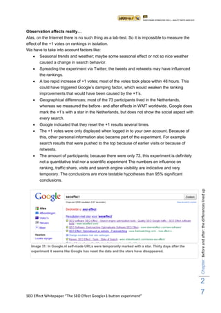 Observation affects reality…
Alas, on the Internet there is no such thing as a lab-test. So it is impossible to measure the
effect of the +1 votes on rankings in isolation.
We have to take into account factors like:
      Seasonal trends and weather; maybe some seasonal effect or not so nice weather
       caused a change in search behavior.
      Spreading the experiment via Twitter; the tweets and retweets may have influenced
       the rankings.
      A too rapid increase of +1 votes; most of the votes took place within 48 hours. This
       could have triggered Google‟s damping factor, which would weaken the ranking
       improvements that would have been caused by the +1‟s.
      Geographical differences; most of the 73 participants lived in the Netherlands,
       whereas we measured the before- and after effects in WMT worldwide. Google does
       mark the +1‟s with a star in the Netherlands, but does not show the social aspect with
       every search.
      Google indicated that they reset the +1 results several times.
      The +1 votes were only displayed when logged in to your own account. Because of
       this, other personal information also became part of the experiment. For example
       search results that were pushed to the top because of earlier visits or because of
       retweets.
      The amount of participants; because there were only 73, this experiment is definitely
       not a quantitative trial nor a scientific experiment The numbers en influence on
       ranking, traffic share, visits and search engine visibility are indicative and very
       temporary. The conclusions are more testable hypotheses than 95% significant
       conclusions.




                                                                                                     Chapter: Before and after: the differences lined up




  Image 31: In Google.nl self-made URLs were temporarily marked with a star. Thirty days after the
  experiment it seems like Google has reset the data and the stars have disappeared.




                                                                                                     2
SEO Effect Whitepaper “The SEO Effect Google+1 button experiment”
                                                                                                     7
 