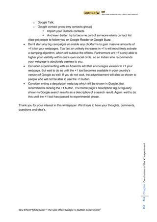 o  Google Talk;
           o  Google contact group (my contacts group)
                   Import your Outlook contacts
                   And even better: try to become part of someone else‟s contact list
       Also get people to follow you on Google Reader or Google Buzz.
      Don‟t start any big campaigns or enable any clickfarms to gain massive amounts of
       +1‟s for your webpages. Too fast or unlikely increases in +1‟s will most likely activate
       a damping algorithm, which will subdue the effects. Furthermore are +1‟s only able to
       higher your visibility within one‟s own social circle, so an Indian who recommends
       your webpage is absolutely useless to you.
      Consider experimenting with an Adwords add that encourages viewers to +1 your
       webpage. But wait to do so until the +1 tool becomes available in your country‟s
       version of Google as well. If you do not wait, the advertisement will also be shown to
       people who will not be able to use the +1 button.
      Consider writing a description meta tag which will be shown in Google, that
       recommends clicking the +1 button. The home page‟s description tag is regularly
       shown in Google search results as a description of a search result. Again: wait to do
       this until the +1 tool has passed its experimental phase.

Thank you for your interest in this whitepaper. We‟d love to here your thoughts, comments,
questions and idea‟s.




                                                                                                  Chapter: Conclusions of the +1 experiment




                                                                                                  2
SEO Effect Whitepaper “The SEO Effect Google+1 button experiment”
                                                                                                  9
 