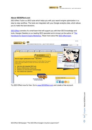 About SEOEffect.com
SEO Effect Tools is a SEO suite which helps you with your search engine optimization in a
step by step workflow. The tools are integrated with your Google analytics data, which allows
you to make the best decisions.

SEO Effect consists of a small team that will support you with their SEO knowledge and
tools. Keesjan Deelstra is our leading SEO specialist and is known as the author of “The
Handbook for Search Engine Marketing”. Read more about the SEO effect team.




Try SEO Effect now for free. Go to www.SEOEffect.com and create a free account.                 Chapter: About SEOEffect.com




                                                                                                3
SEO Effect Whitepaper “The SEO Effect Google+1 button experiment”
                                                                                                0
 