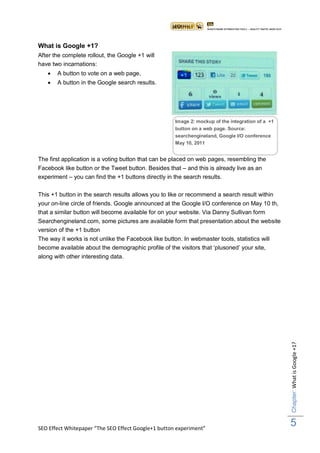 What is Google +1?
After the complete rollout, the Google +1 will
have two incarnations:
      A button to vote on a web page,
      A button in the Google search results.




                                                      Image 2: mockup of the integration of a +1
                                                      button on a web page. Source:
                                                      searchengineland, Google I/O conference
                                                      May 10, 2011


The first application is a voting button that can be placed on web pages, resembling the
Facebook like button or the Tweet button. Besides that – and this is already live as an
experiment – you can find the +1 buttons directly in the search results.

This +1 button in the search results allows you to like or recommend a search result within
your on-line circle of friends. Google announced at the Google I/O conference on May 10 th,
that a similar button will become available for on your website. Via Danny Sullivan form
Searchengineland.com, some pictures are available form that presentation about the website
version of the +1 button
The way it works is not unlike the Facebook like button. In webmaster tools, statistics will
become available about the demographic profile of the visitors that „plusoned‟ your site,
along with other interesting data.




                                                                                                   Chapter: What is Google +1?




SEO Effect Whitepaper “The SEO Effect Google+1 button experiment”
                                                                                                   5
 