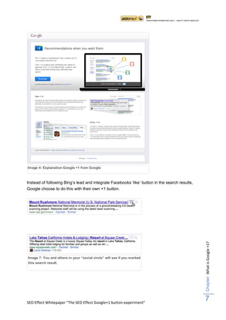 Image 4: Explanation Google +1 from Google



Instead of following Bing‟s lead and integrate Facebooks „like‟ button in the search results,
Google choose to do this with their own +1 button.




Figuur 5: naast de title van een Google resultaat ziet u de +1 button
                                                                                                Chapter: What is Google +1?




Image 7: kunt de others in your “social circle” will see deze marked
Figuur 6: You and+1 button markeren door te klikken en if youactie
direct teniet result.door nogmaals te klikken
this search doen




SEO Effect Whitepaper “The SEO Effect Google+1 button experiment”
                                                                                                7
 