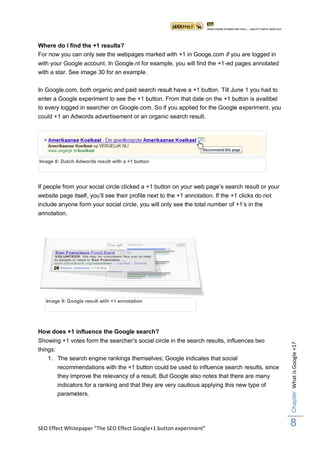 Where do I find the +1 results?
For now you can only see the webpages marked with +1 in Googe.com if you are logged in
with your Google account. In Google.nl for example, you will find the +1-ed pages annotated
with a star. See image 30 for an example.

In Google.com, both organic and paid search result have a +1 button. Till June 1 you had to
enter a Google experiment to see the +1 button. From that date on the +1 button is availibel
to every logged in searcher on Google.com. So if you applied for the Google experiment, you
could +1 an Adwords advertisement or an organic search result.




Image 8: Dutch Adwords result with a +1 button




If people from your social circle clicked a +1 button on your web page‟s search result or your
website page itself, you‟ll see their profile next to the +1 annotation. If the +1 clicks do not
include anyone form your social circle, you will only see the total number of +1‟s in the
annotation.




   Image 9: Google result with +1 annotation




How does +1 influence the Google search?
Showing +1 votes form the searcher‟s social circle in the search results, influences two
                                                                                                   Chapter: What is Google +1?




things:
    1. The search engine rankings themselves; Google indicates that social
        recommendations with the +1 button could be used to influence search results, since
        they improve the relevancy of a result. But Google also notes that there are many
       indicators for a ranking and that they are very cautious applying this new type of
       parameters.




SEO Effect Whitepaper “The SEO Effect Google+1 button experiment”
                                                                                                   8
 