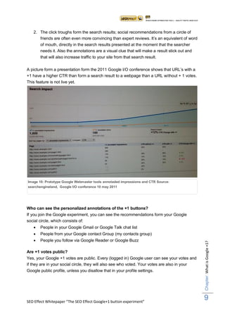 2. The click troughs form the search results; social recommendations from a circle of
       friends are often even more convincing than expert reviews. It‟s an equivalent of word
       of mouth, directly in the search results presented at the moment that the searcher
       needs it. Also the annotations are a visual clue that will make a result stick out and
       that will also increase traffic to your site from that search result.

A picture form a presentation form the 2011 Google I/O conference shows that URL‟s with a
+1 have a higher CTR than form a search result to a webpage than a URL without + 1 votes.
This feature is not live yet.




Image 10: Prototype Google Webmaster tools annotaded impressions and CTR Source:
searchengineland, Google I/O conference 10 may 2011




Who can see the personalized annotations of the +1 buttons?
If you join the Google experiment, you can see the recommendations form your Google
social circle, which consists of:
       People in your Google Gmail or Google Talk chat list
       People from your Google contact Group (my contacts group)
       People you follow via Google Reader or Google Buzz
                                                                                                Chapter: What is Google +1?




Are +1 votes public?
Yes, your Google +1 votes are public. Every (logged in) Google user can see your votes and
if they are in your social circle, they will also see who voted. Your votes are also in your
Google public profile, unless you disallow that in your profile settings.




SEO Effect Whitepaper “The SEO Effect Google+1 button experiment”
                                                                                                9
 