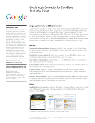 Google Apps Connector for BlackBerry
                                           Enterprise Server




                                           Google Apps Connector for BES (beta) overview
ABOUT GOOGLE APPS
                                           Experience the benefits of Google Apps without interrupting the BlackBerry experience
Google Apps offers simple, powerful
                                           you’re already accustomed to. With Google Apps Connector for BlackBerry Enterprise
communication and collaboration tools      Server, IT administrators can integrate the Google Apps messaging suite with
for enterprises of any size in business,   BlackBerry devices, letting business professionals use built-in BlackBerry applications
education, or government – all hosted      for push-based wireless access to their Google Apps email, calendar, and contacts. IT
by Google to streamline setup, minimize
maintenance, and reduce IT costs.
                                           administrators can continue to use BlackBerry Enterprise Server, while business users
With Gmail (including Google email         can continue to use their BlackBerry devices without interrupting productivity.
security, powered by Postini), Google
Calendar, and integrated IM, users can
stay connected and work together with      Overview
ease, even in private domains. And,
using Google Docs, which include           Push email delivery and send Messages sent from and received in your Gmail inbox
word processing, spreadsheet, and          are automatically pushed to your BlackBerry device within 60 seconds, keeping both
presentation tools, they can share files   inboxes up-to-date.
and collaborate in real-time, keeping
versions organized and available           Read/delete synchronization Emails read or deleted on your BlackBerry device are
wherever and whenever users work.          marked as read or deleted in your Gmail inbox, and vice-versa.

For more information, visit
                                           Folder/label synchronization Select folders on your BlackBerry device to synchronize
www.google.com/apps/mobile                 with labels in your Gmail interface.
                                           Global address lookup Search for and access email addresses and phone numbers for
GOOGLE APPS CONNECTOR FOR BES              other users on your company domain.
                                           Calendar access View your Google Calendar events and schedule from the native
System requirements
                                           BlackBerry application, with one-way synchronization from your Google Calendar to
Windows 2003 Server SP2
(approximately 1GB of disk space per       BlackBerry device.
GAC for BES user) and BlackBerry
Enterprise Server 4.1 Service Pack 6
                                           Contacts synchronization Contacts in your BlackBerry address book and in your Gmail
Maintenance Release 4.                     account are automatically sychronized. Information added to Gmail is pushed to your
                                           BlackBerry device within 20 minutes, and vice-versa.

                                           Details
                                           Availability Google Apps Connector for BlackBerry Enterprise Server is currently in beta
                                           and will be publicly available in Google Apps Premier and Google Apps Education
                                           Edition in Fall, 2009.




                                           Wireless synchronization between your BlackBerry and Google Apps account



                                           © Copyright 2009. Google is a trademark of Google Inc. All other company and product names may be trademarks of the respective companies
                                           with which they are associated. DS86-0904
 