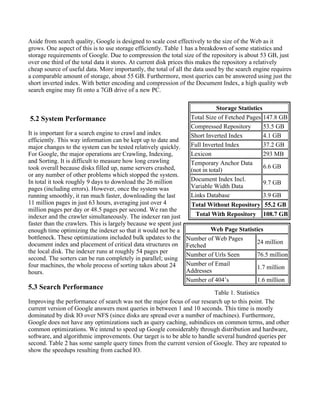 Aside from search quality, Google is designed to scale cost effectively to the size of the Web as it
grows. One aspect of this is to use storage efficiently. Table 1 has a breakdown of some statistics and
storage requirements of Google. Due to compression the total size of the repository is about 53 GB, just
over one third of the total data it stores. At current disk prices this makes the repository a relatively
cheap source of useful data. More importantly, the total of all the data used by the search engine requires
a comparable amount of storage, about 55 GB. Furthermore, most queries can be answered using just the
short inverted index. With better encoding and compression of the Document Index, a high quality web
search engine may fit onto a 7GB drive of a new PC.

                                                                              Storage Statistics
5.2 System Performance                                             Total Size of Fetched Pages 147.8 GB
                                                                   Compressed Repository         53.5 GB
It is important for a search engine to crawl and index             Short Inverted Index          4.1 GB
efficiently. This way information can be kept up to date and
major changes to the system can be tested relatively quickly.      Full Inverted Index           37.2 GB
For Google, the major operations are Crawling, Indexing,           Lexicon                       293 MB
and Sorting. It is difficult to measure how long crawling          Temporary Anchor Data
took overall because disks filled up, name servers crashed,                                      6.6 GB
                                                                   (not in total)
or any number of other problems which stopped the system.
In total it took roughly 9 days to download the 26 million         Document Index Incl.
                                                                                                 9.7 GB
pages (including errors). However, once the system was             Variable Width Data
running smoothly, it ran much faster, downloading the last         Links Database                3.9 GB
11 million pages in just 63 hours, averaging just over 4           Total Without Repository 55.2 GB
million pages per day or 48.5 pages per second. We ran the
indexer and the crawler simultaneously. The indexer ran just         Total With Repository 108.7 GB
faster than the crawlers. This is largely because we spent just
enough time optimizing the indexer so that it would not be a               Web Page Statistics
bottleneck. These optimizations included bulk updates to the      Number of Web Pages
document index and placement of critical data structures on                                 24 million
                                                                  Fetched
the local disk. The indexer runs at roughly 54 pages per
                                                                  Number of Urls Seen       76.5 million
second. The sorters can be run completely in parallel; using
four machines, the whole process of sorting takes about 24        Number of Email
                                                                                            1.7 million
hours.                                                            Addresses
                                                                  Number of 404’s           1.6 million
5.3 Search Performance
                                                                          Table 1. Statistics
Improving the performance of search was not the major focus of our research up to this point. The
current version of Google answers most queries in between 1 and 10 seconds. This time is mostly
dominated by disk IO over NFS (since disks are spread over a number of machines). Furthermore,
Google does not have any optimizations such as query caching, subindices on common terms, and other
common optimizations. We intend to speed up Google considerably through distribution and hardware,
software, and algorithmic improvements. Our target is to be able to handle several hundred queries per
second. Table 2 has some sample query times from the current version of Google. They are repeated to
show the speedups resulting from cached IO.
 