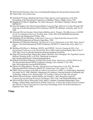 Web Growth Summary: http://www.mit.edu/people/mkgray/net/web-growth-summary.html
   Yahoo! http://www.yahoo.com/

   [Abiteboul 97] Serge Abiteboul and Victor Vianu, Queries and Computation on the Web.
   Proceedings of the International Conference on Database Theory. Delphi, Greece 1997.
   [Bagdikian 97] Ben H. Bagdikian. The Media Monopoly. 5th Edition. Publisher: Beacon, ISBN:
   0807061557
   [Cho 98] Junghoo Cho, Hector Garcia-Molina, Lawrence Page. Efficient Crawling Through URL
   Ordering. Seventh International Web Conference (WWW 98). Brisbane, Australia, April 14-18,
   1998.
   [Gravano 94] Luis Gravano, Hector Garcia-Molina, and A. Tomasic. The Effectiveness of GlOSS
    for the Text-Database Discovery Problem. Proc. of the 1994 ACM SIGMOD International
   Conference On Management Of Data, 1994.
   [Kleinberg 98] Jon Kleinberg, Authoritative Sources in a Hyperlinked Environment, Proc.
   ACM-SIAM Symposium on Discrete Algorithms, 1998.
   [Marchiori 97] Massimo Marchiori. The Quest for Correct Information on the Web: Hyper Search
   Engines. The Sixth International WWW Conference (WWW 97). Santa Clara, USA, April 7-11,
   1997.
   [McBryan 94] Oliver A. McBryan. GENVL and WWWW: Tools for Taming the Web. First
   International Conference on the World Wide Web. CERN, Geneva (Switzerland), May 25-26-27
   1994. http://www.cs.colorado.edu/home/mcbryan/mypapers/www94.ps
   [Page 98] Lawrence Page, Sergey Brin, Rajeev Motwani, Terry Winograd. The PageRank Citation
   Ranking: Bringing Order to the Web. Manuscript in progress.
   http://google.stanford.edu/~backrub/pageranksub.ps
   [Pinkerton 94] Brian Pinkerton, Finding What People Want: Experiences with the WebCrawler.
   The Second International WWW Conference Chicago, USA, October 17-20, 1994.
   http://info.webcrawler.com/bp/WWW94.html
   [Spertus 97] Ellen Spertus. ParaSite: Mining Structural Information on the Web. The Sixth
   International WWW Conference (WWW 97). Santa Clara, USA, April 7-11, 1997.
   [TREC 96] Proceedings of the fifth Text REtrieval Conference (TREC-5). Gaithersburg, Maryland,
   November 20-22, 1996. Publisher: Department of Commerce, National Institute of Standards and
   Technology. Editors: D. K. Harman and E. M. Voorhees. Full text at: http://trec.nist.gov/
   [Witten 94] Ian H Witten, Alistair Moffat, and Timothy C. Bell. Managing Gigabytes:
   Compressing and Indexing Documents and Images. New York: Van Nostrand Reinhold, 1994.
   [Weiss 96] Ron Weiss, Bienvenido Velez, Mark A. Sheldon, Chanathip Manprempre, Peter
   Szilagyi, Andrzej Duda, and David K. Gifford. HyPursuit: A Hierarchical Network Search Engine
   that Exploits Content-Link Hypertext Clustering. Proceedings of the 7th ACM Conference on
   Hypertext. New York, 1996.

Vitae
 