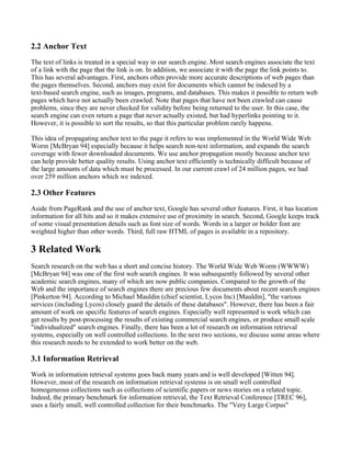 2.2 Anchor Text
The text of links is treated in a special way in our search engine. Most search engines associate the text
of a link with the page that the link is on. In addition, we associate it with the page the link points to.
This has several advantages. First, anchors often provide more accurate descriptions of web pages than
the pages themselves. Second, anchors may exist for documents which cannot be indexed by a
text-based search engine, such as images, programs, and databases. This makes it possible to return web
pages which have not actually been crawled. Note that pages that have not been crawled can cause
problems, since they are never checked for validity before being returned to the user. In this case, the
search engine can even return a page that never actually existed, but had hyperlinks pointing to it.
However, it is possible to sort the results, so that this particular problem rarely happens.

This idea of propagating anchor text to the page it refers to was implemented in the World Wide Web
Worm [McBryan 94] especially because it helps search non-text information, and expands the search
coverage with fewer downloaded documents. We use anchor propagation mostly because anchor text
can help provide better quality results. Using anchor text efficiently is technically difficult because of
the large amounts of data which must be processed. In our current crawl of 24 million pages, we had
over 259 million anchors which we indexed.

2.3 Other Features
Aside from PageRank and the use of anchor text, Google has several other features. First, it has location
information for all hits and so it makes extensive use of proximity in search. Second, Google keeps track
of some visual presentation details such as font size of words. Words in a larger or bolder font are
weighted higher than other words. Third, full raw HTML of pages is available in a repository.

3 Related Work
Search research on the web has a short and concise history. The World Wide Web Worm (WWWW)
[McBryan 94] was one of the first web search engines. It was subsequently followed by several other
academic search engines, many of which are now public companies. Compared to the growth of the
Web and the importance of search engines there are precious few documents about recent search engines
[Pinkerton 94]. According to Michael Mauldin (chief scientist, Lycos Inc) [Mauldin], "the various
services (including Lycos) closely guard the details of these databases". However, there has been a fair
amount of work on specific features of search engines. Especially well represented is work which can
get results by post-processing the results of existing commercial search engines, or produce small scale
"individualized" search engines. Finally, there has been a lot of research on information retrieval
systems, especially on well controlled collections. In the next two sections, we discuss some areas where
this research needs to be extended to work better on the web.

3.1 Information Retrieval
Work in information retrieval systems goes back many years and is well developed [Witten 94].
However, most of the research on information retrieval systems is on small well controlled
homogeneous collections such as collections of scientific papers or news stories on a related topic.
Indeed, the primary benchmark for information retrieval, the Text Retrieval Conference [TREC 96],
uses a fairly small, well controlled collection for their benchmarks. The "Very Large Corpus"
 