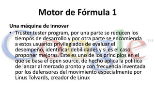 Motor de Fórmula 1
Una máquina de innovar
• Truster tester program, por una parte se reducen los
  tiempos de desarrollo y...