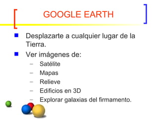 GOOGLE EARTH Desplazarte a cualquier lugar de la Tierra. Ver imágenes de: Satélite Mapas Relieve  Edificios en 3D  Explorar galaxias del firmamento.  