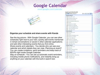 Google Calendar www.google.com/calendar   Organize your schedule and share events with friends See the big picture - With Google Calendar, you can see other schedules right next to your own; quickly add events mentioned in Gmail conversations or saved in other calendar applications; and add other interesting events that you find online. Share events and calendars - You decide who can see your calendar and which details they can view. Planning an event? You can create invitations, send reminders and keep track of RSVPs right inside Google Calendar. Stay on schedule - You can set up automatic event reminders, including mobile phone notifications, and instantly bring up anything on your calendar with the built-in search tool. 