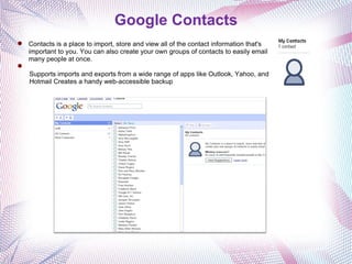 Google Contacts Contacts is a place to import, store and view all of the contact information that's important to you. You can also create your own groups of contacts to easily email many people at once.   Supports imports and exports from a wide range of apps like Outlook, Yahoo, and Hotmail Creates a handy web-accessible backup 