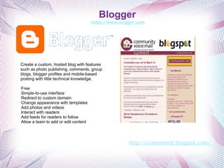 Blogger  https://www.blogger.com   Create a custom, hosted blog with features such as photo publishing, comments, group blogs, blogger profiles and mobile-based posting with little technical knowledge. Free Simple-to-use interface Redirect to custom domain Change appearance with templates Add photos and videos Interact with readers Add feeds for readers to follow Allow a team to add or edit content http://cvmsummit.blogspot.com/ 