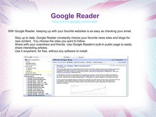 Google Reader http://www.google.com/reader With Google Reader, keeping up with your favorite websites is as easy as checking your email.   Stay up to date. Google Reader constantly checks your favorite news sites and blogs for new content.  You choose the sites you want to follow. Share with your coworkers and friends. Use Google Reader's built-in public page to easily share interesting articles. Use it anywhere, for free, without any software to install.  