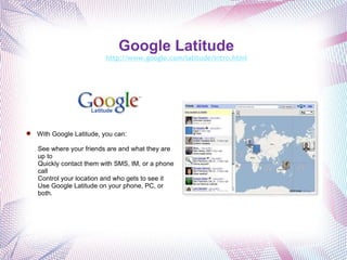 Google Latitude   http://www.google.com/latitude/intro.html       With Google Latitude, you can: See where your friends are and what they are up to Quickly contact them with SMS, IM, or a phone call Control your location and who gets to see it Use Google Latitude on your phone, PC, or both. 