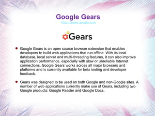 Google Gears   http://gears.google.com Google Gears is an open source browser extension that enables developers to build web applications that run offline. With its local database, local server and multi-threading features, it can also improve application performance, especially with slow or unreliable Internet connections. Google Gears works across all major browsers and platforms and is currently available for beta testing and developer feedback. Gears was designed to be used on both Google and non-Google sites. A number of web applications currently make use of Gears, including two Google products: Google Reader and Google Docs. 