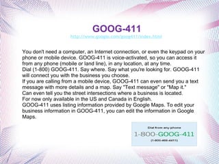 GOOG-411 http://www.google.com/goog411/index.html   Free directory assistance! You don't need a computer, an Internet connection, or even the keypad on your phone or mobile device. GOOG-411 is voice-activated, so you can access it from any phone (mobile or land line), in any location, at any time. Dial (1-800) GOOG-411. Say where. Say what you're looking for. GOOG-411 will connect you with the business you choose. If you are calling from a mobile device, GOOG-411 can even send you a text message with more details and a map. Say "Text message" or "Map it." Can even tell you the street intersections where a business is located. For now only available in the US and Canada in English.  GOOG-411 uses listing information provided by Google Maps. To edit your business information in GOOG-411, you can edit the information in Google Maps.    