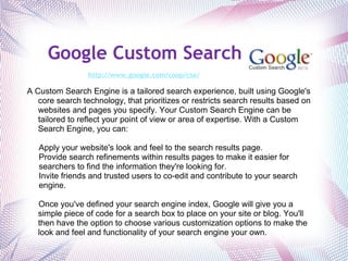 Google Custom Search   http://www.google.com/coop/cse/   A Custom Search Engine is a tailored search experience, built using Google's core search technology, that prioritizes or restricts search results based on websites and pages you specify. Your Custom Search Engine can be tailored to reflect your point of view or area of expertise. With a Custom Search Engine, you can:   Apply your website's look and feel to the search results page. Provide search refinements within results pages to make it easier for searchers to find the information they're looking for. Invite friends and trusted users to co-edit and contribute to your search engine.    Once you've defined your search engine index, Google will give you a simple piece of code for a search box to place on your site or blog. You'll then have the option to choose various customization options to make the look and feel and functionality of your search engine your own. 