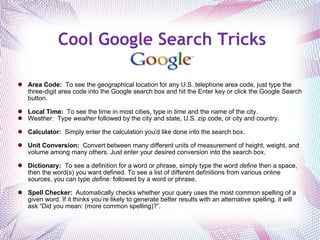 Cool Google Search Tricks Area Code:   To see the geographical location for any U.S. telephone area code, just type the three-digit area code into the Google search box and hit the Enter key or click the Google Search button.  Local Time:   To see the time in most cities, type in  time  and the name of the city. Weather:  Type  weather  followed by the city and state, U.S. zip code, or city and country.   Calculator:   Simply enter the calculation you'd like done into the search box.   Unit Conversion:   Convert between many different units of measurement of height, weight, and volume among many others. Just enter your desired conversion into the search box.   Dictionary:   To see a definition for a word or phrase, simply type the word  define  then a space, then the word(s) you want defined. To see a list of different definitions from various online sources, you can type  define:  followed by a word or phrase.   Spell Checker:   Automatically checks whether your query uses the most common spelling of a given word. If it thinks you’re likely to generate better results with an alternative spelling, it will ask “Did you mean: (more common spelling)?”.   