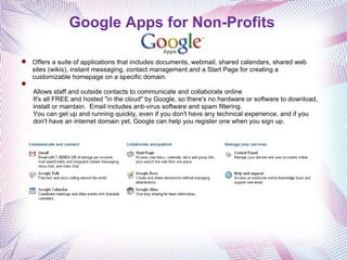 Google Apps for Non-Profits Offers a suite of applications that includes documents, webmail, shared calendars, shared web sites (wikis), instant messaging, contact management and a Start Page for creating a customizable homepage on a specific domain.   Allows staff and outside contacts to communicate and collaborate online It's all FREE and hosted "in the cloud" by Google, so there's no hardware or software to download, install or maintain.  Email includes anti-virus software and spam filtering. You can get up and running quickly, even if you don't have any technical experience, and if you don't have an internet domain yet, Google can help you register one when you sign up. 
