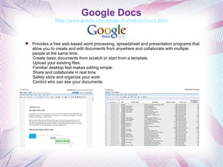 Google Docs http://www.google.com/google-d-s/intl/en/tour1.html Provides a free web-based word processing, spreadsheet and presentation programs that allow you to create and edit documents from anywhere and collaborate with multiple people at the same time.   Create basic documents from scratch or start from a template. Upload your existing files.  Familiar desktop feel makes editing simple.  Share and collaborate in real time Safely store and organize your work  Control who can see your documents  