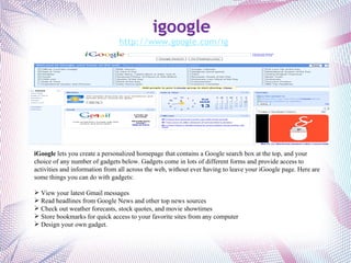 iGoogle  lets you create a personalized homepage that contains a Google search box at the top, and your choice of any number of gadgets below. Gadgets come in lots of different forms and provide access to activities and information from all across the web, without ever having to leave your iGoogle page. Here are some things you can do with gadgets: View your latest Gmail messages Read headlines from Google News and other top news sources Check out weather forecasts, stock quotes, and movie showtimes Store bookmarks for quick access to your favorite sites from any computer Design your own gadget. igoogle http://www.google.com/ig 