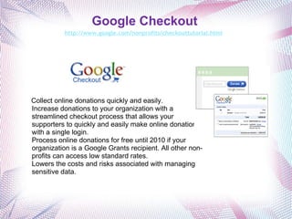 Google Checkout http://www.google.com/nonprofits/checkouttutorial.html   Collect online donations quickly and easily. Increase donations to your organization with a streamlined checkout process that allows your supporters to quickly and easily make online donations with a single login. Process online donations for free until 2010 if your organization is a Google Grants recipient. All other non-profits can access low standard rates. Lowers the costs and risks associated with managing sensitive data.  