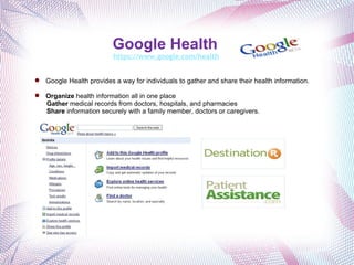 Google Health   https://www.google.com/health Google Health provides a way for individuals to gather and share their health information. Organize  health information all in one place Gather  medical records from doctors, hospitals, and pharmacies Share  information securely with a family member, doctors or caregivers. 