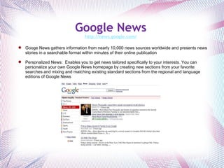 Google News   http://news.google.com/   Googe News gathers information from nearly 10,000 news sources worldwide and presents news stories in a searchable format within minutes of their online publication Personalized News:  Enables you to get news tailored specifically to your interests. You can personalize your own Google News homepage by creating new sections from your favorite searches and mixing and matching existing standard sections from the regional and language editions of Google News . 