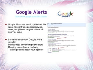 Google Alerts http://www.google.com/alerts?hl=en   Google Alerts are email updates of the latest relevant Google results (web, news, etc.) based on your choice of query or topic. Some handy uses of Google Alerts include: Monitoring a developing news story Keeping current on an industry Tracking stories about your agency 